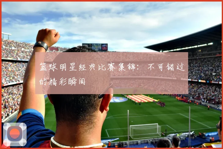 篮球明星经典比赛集锦：不可错过的精彩瞬间
