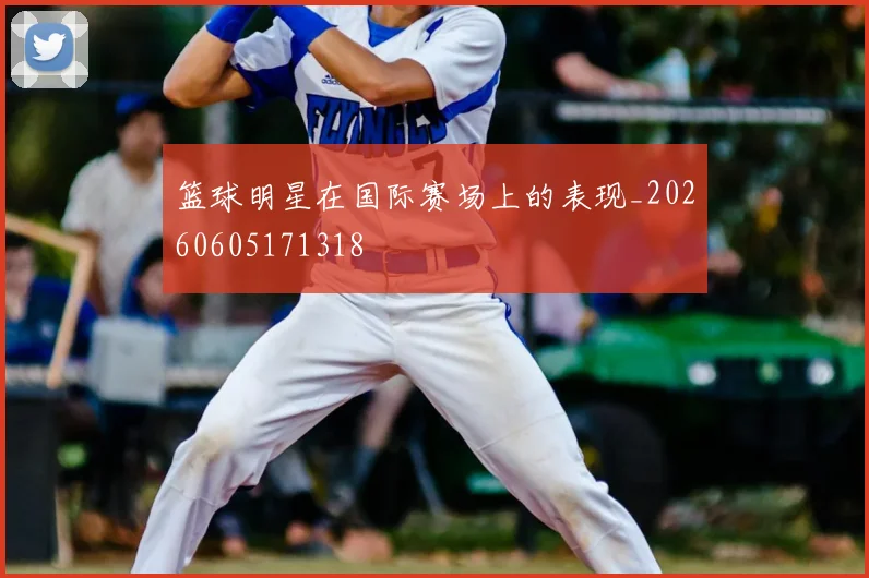 篮球明星在国际赛场上的表现_20260605171318