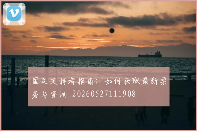 国足支持者指南：如何获取最新票务与资讯_20260527111908