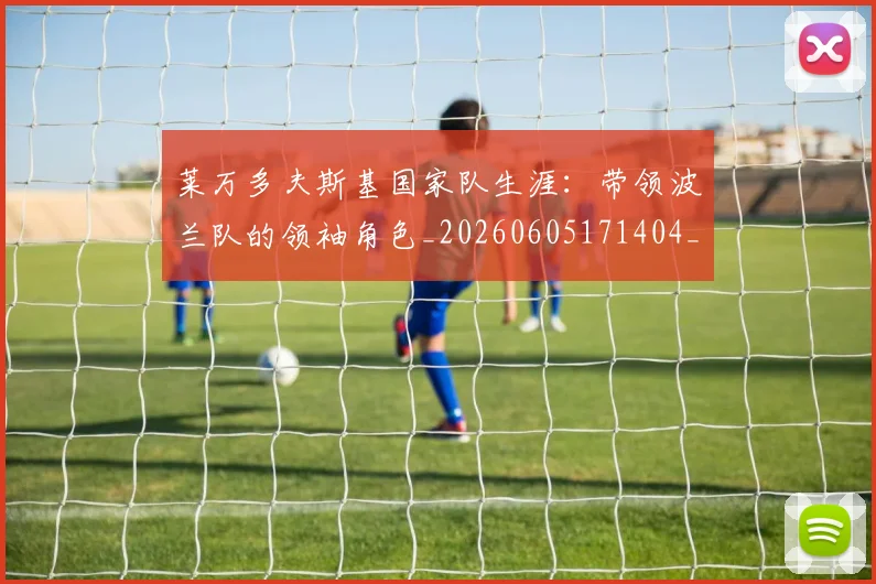 莱万多夫斯基国家队生涯:带领波兰队的领袖角色_20260605171404_20260703181800