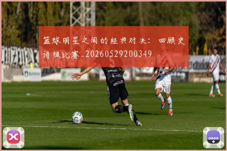 篮球明星之间的经典对决:回顾史诗级比赛_20260529200349