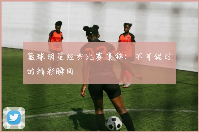 篮球明星经典比赛集锦:不可错过的精彩瞬间
