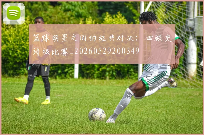 篮球明星之间的经典对决:回顾史诗级比赛_20260529200349