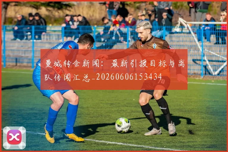 曼城转会新闻:最新引援目标与离队传闻汇总_20260606153434