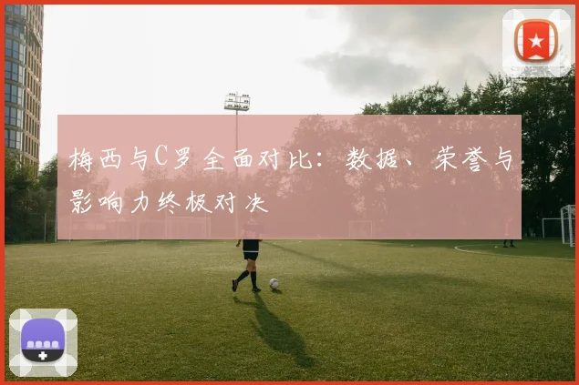 梅西与C罗全面对比：数据、荣誉与影响力终极对决